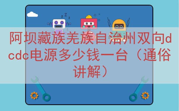 阿坝藏族羌族自治州双向dcdc电源多少钱一台（通俗讲解）
