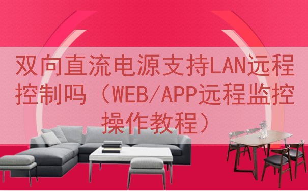 双向直流电源支持LAN远程控制吗（WEB/APP远程监控操作教程）